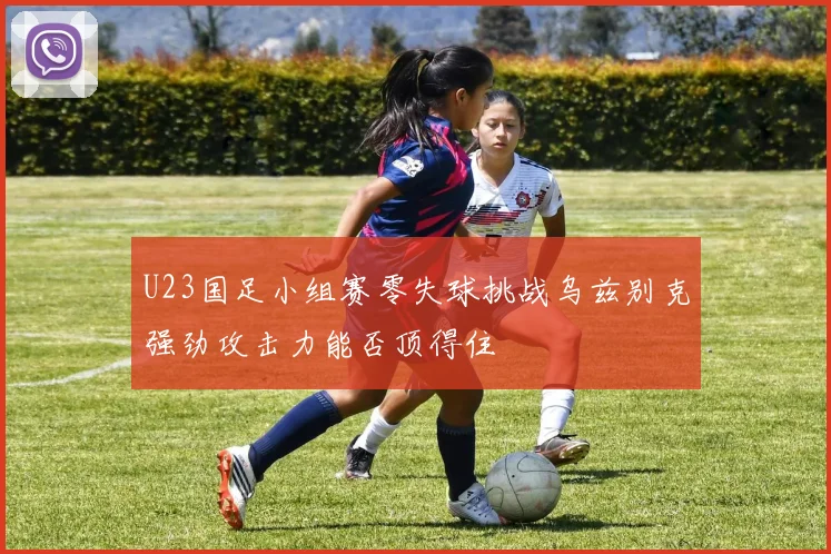 U23国足小组赛零失球挑战乌兹别克强劲攻击力能否顶得住