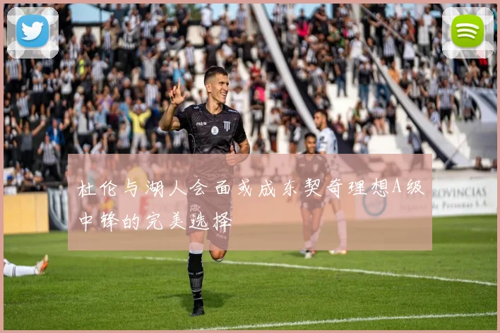 杜伦与湖人会面或成东契奇理想A级中锋的完美选择