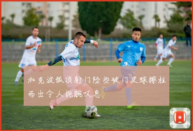 加克波弧顶射门险些破门皮球擦柱而出令人扼腕叹息