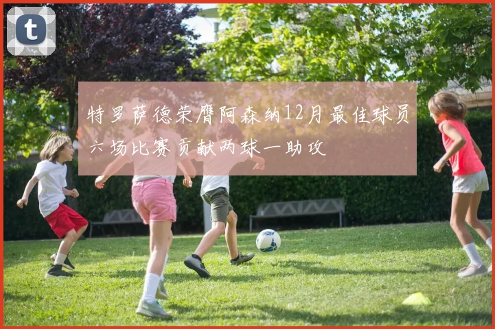 特罗萨德荣膺阿森纳12月最佳球员六场比赛贡献两球一助攻