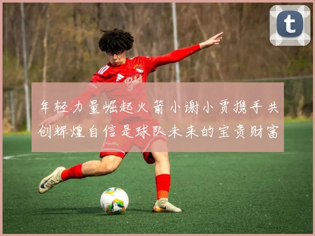 年轻力量崛起火箭小谢小贾携手共创辉煌自信是球队未来的宝贵财富