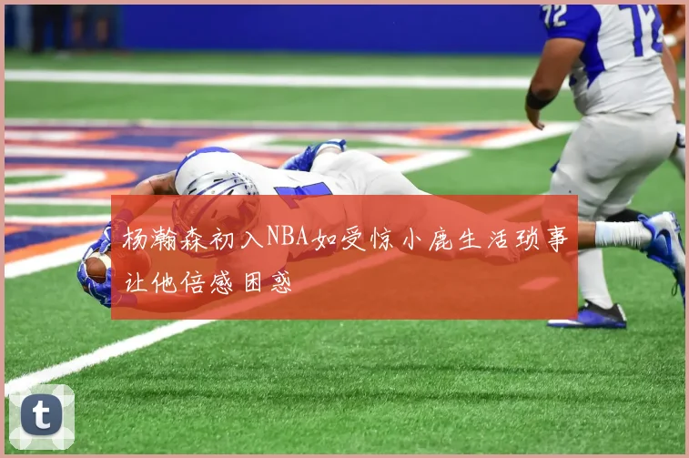 杨瀚森初入NBA如受惊小鹿生活琐事让他倍感困惑