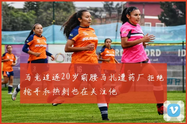 马竞追逐20岁前腰马扎遭药厂拒绝枪手和热刺也在关注他