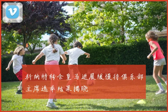 科纳特转会皇马进展缓慢待俱乐部主席选举结果揭晓
