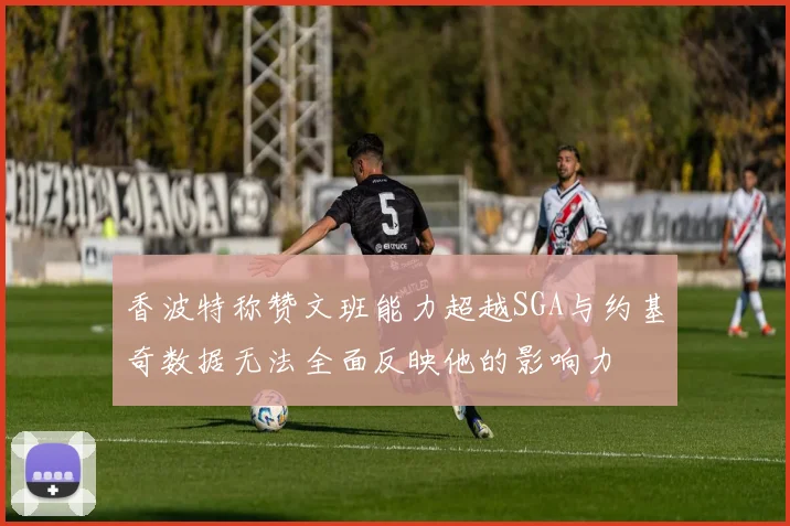 香波特称赞文班能力超越SGA与约基奇数据无法全面反映他的影响力