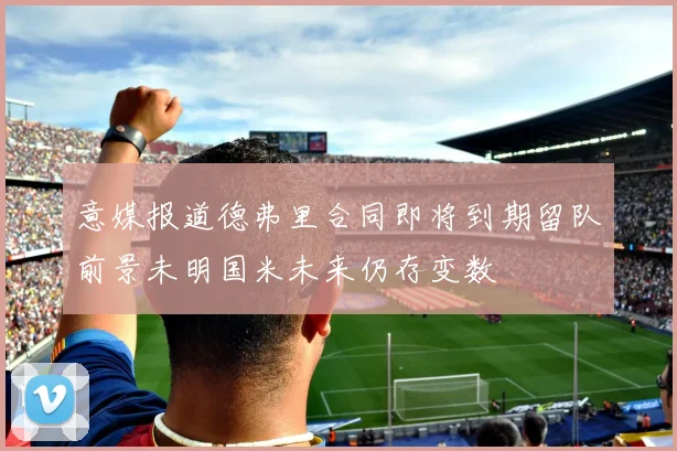 意媒报道德弗里合同即将到期留队前景未明国米未来仍存变数
