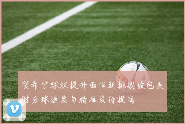 贺希宁球权提升面临新挑战被包夹时分球速度与精准度待提高