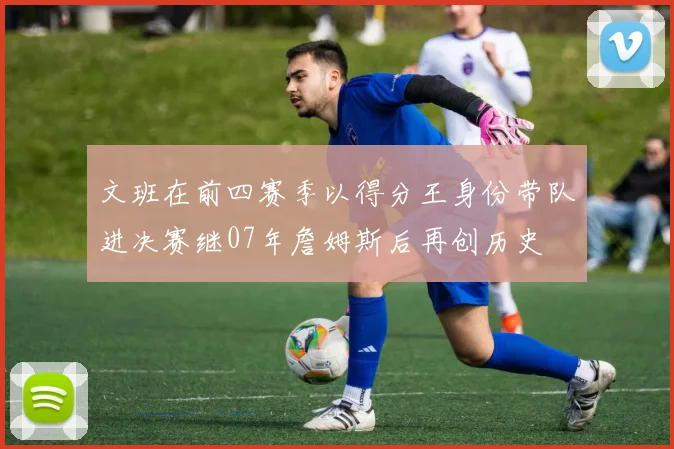 文班在前四赛季以得分王身份带队进决赛继07年詹姆斯后再创历史