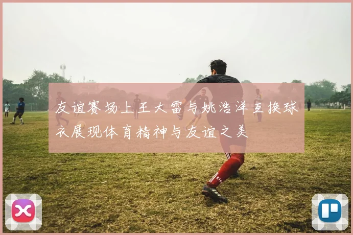 友谊赛场上王大雷与姚浩洋互换球衣展现体育精神与友谊之美