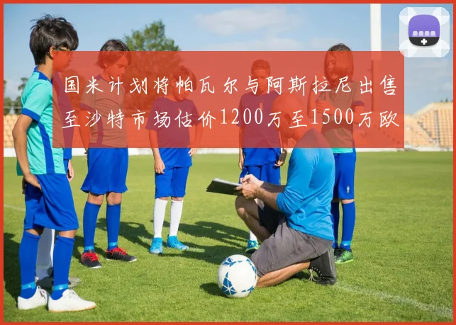 国米计划将帕瓦尔与阿斯拉尼出售至沙特市场估价1200万至1500万欧元