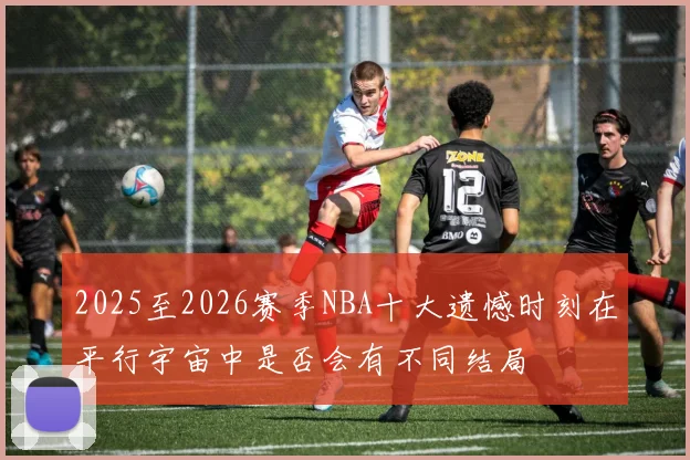 2025至2026赛季NBA十大遗憾时刻在平行宇宙中是否会有不同结局