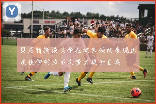 贝尼特斯谈戈登在埃弗顿的表现速度快但耐力不足努力提升自我