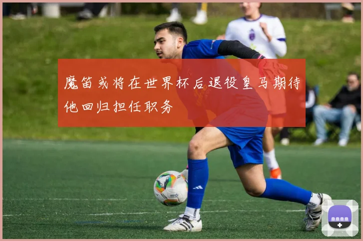魔笛或将在世界杯后退役皇马期待他回归担任职务
