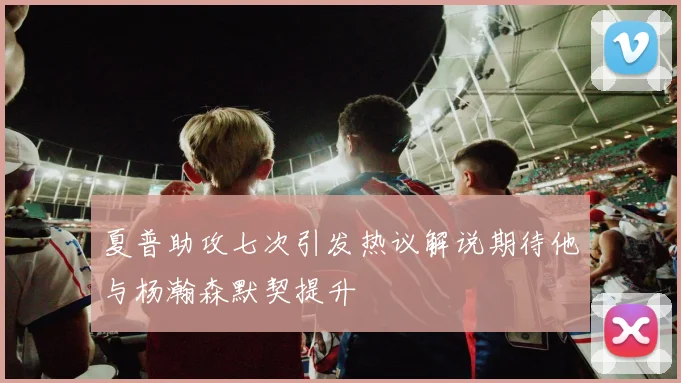 夏普助攻七次引发热议解说期待他与杨瀚森默契提升