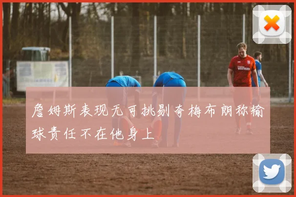 詹姆斯表现无可挑剔夸梅布朗称输球责任不在他身上