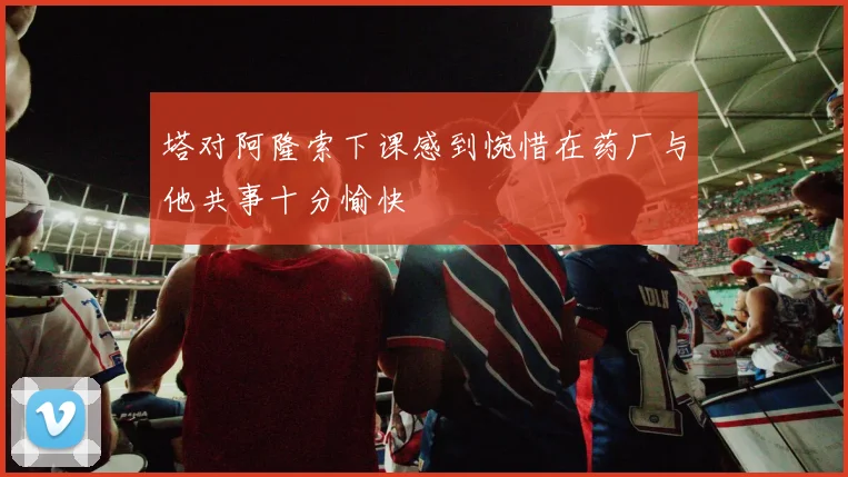 塔对阿隆索下课感到惋惜在药厂与他共事十分愉快