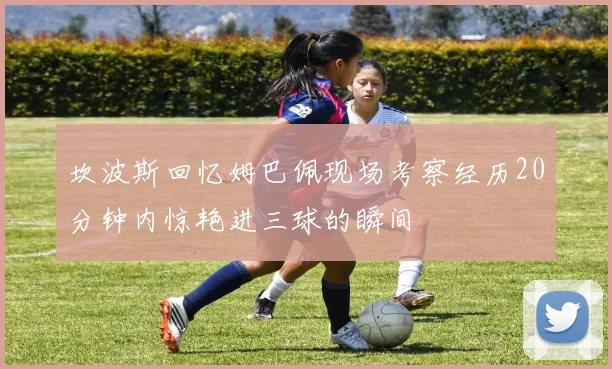 坎波斯回忆姆巴佩现场考察经历20分钟内惊艳进三球的瞬间