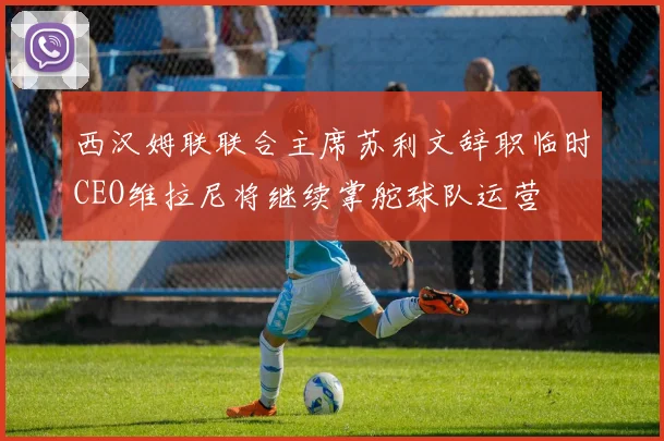 西汉姆联联合主席苏利文辞职临时CEO维拉尼将继续掌舵球队运营