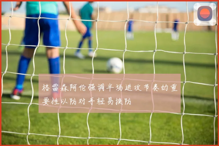 格雷森阿伦强调半场进攻节奏的重要性以防对手轻易换防