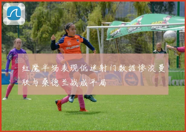 红魔半场表现低迷射门数据惨淡曼联与桑德兰战成平局