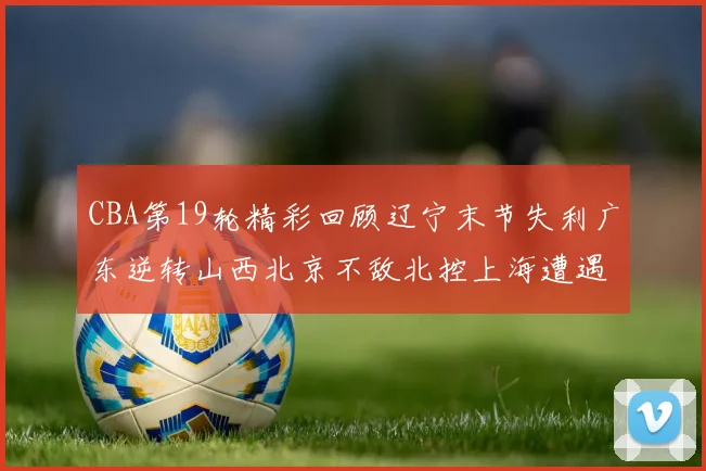 CBA第19轮精彩回顾辽宁末节失利广东逆转山西北京不敌北控上海遭遇浙江重创
