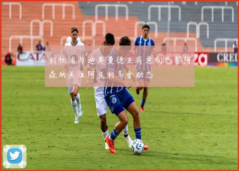 利物浦与迪奥曼德互有意向巴黎阿森纳关注阿克利乌舍动态