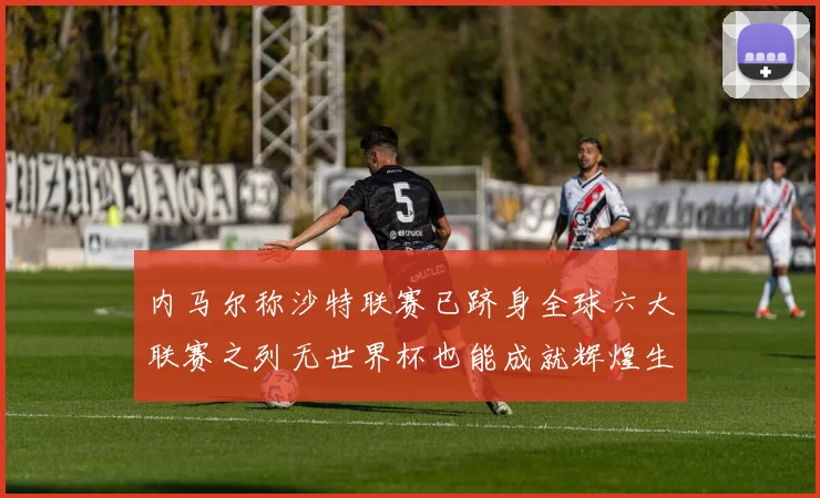 内马尔称沙特联赛已跻身全球六大联赛之列无世界杯也能成就辉煌生涯