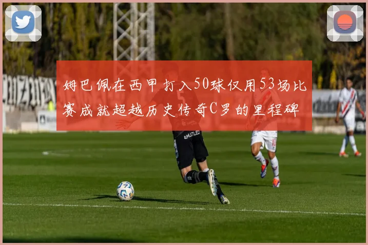 姆巴佩在西甲打入50球仅用53场比赛成就超越历史传奇C罗的里程碑