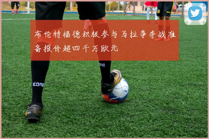 布伦特福德积极参与马拉争夺战准备报价超四千万欧元