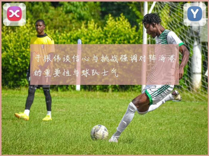于根伟谈信心与挑战强调对阵海港的重要性与球队士气